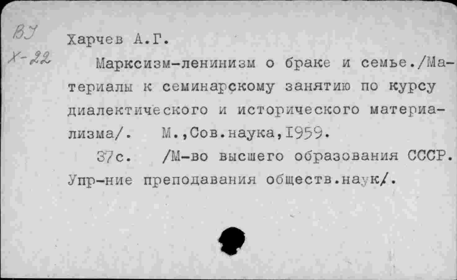 ﻿Х-М,
Харчев А.Г.
Марксизм-ленинизм о браке и семье./Ма
териалы к семинарскому занятию по курсу диалектического и исторического материализма/. М.,Сов.наука,1959«
37с. /М-во высшего образования СССР. Упр-ние преподавания обществ .на,у к/.